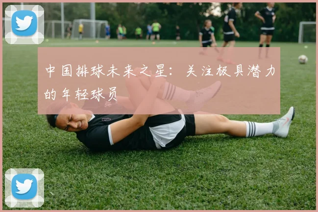 中国排球未来之星：关注极具潜力的年轻球员