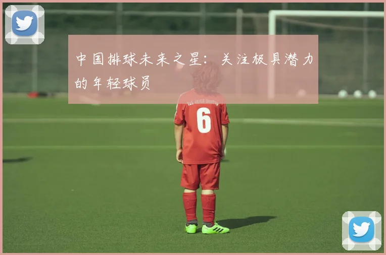 中国排球未来之星：关注极具潜力的年轻球员