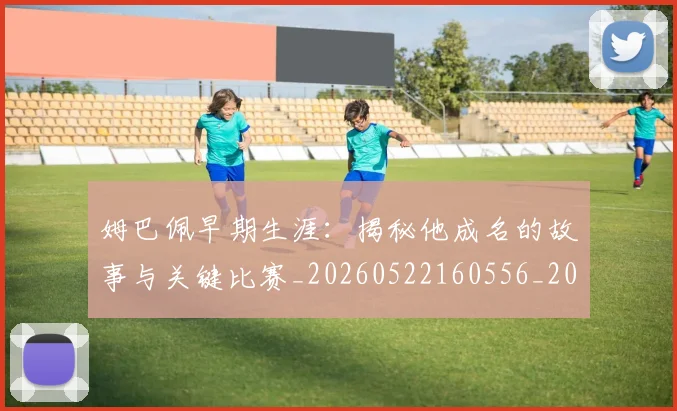 姆巴佩早期生涯:揭秘他成名的故事与关键比赛_20260522160556_20260609132806