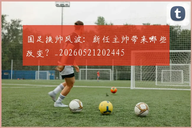 国足换帅风波：新任主帅带来哪些改变？_20260521202445