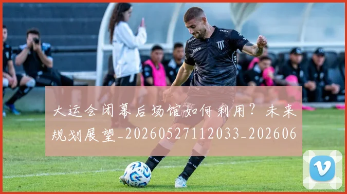 大运会闭幕后场馆如何利用?未来规划展望_20260527112033_20260609132535