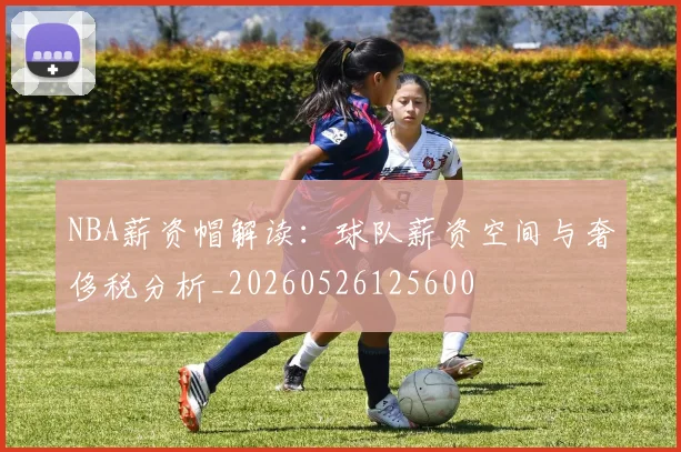 NBA薪资帽解读:球队薪资空间与奢侈税分析_20260526125600