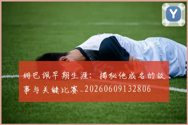 姆巴佩早期生涯：揭秘他成名的故事与关键比赛_20260609132806