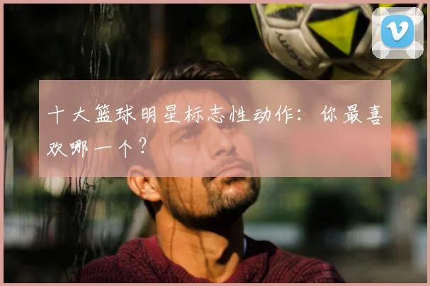 十大篮球明星标志性动作:你最喜欢哪一个?