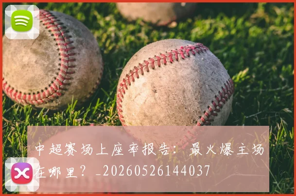 中超赛场上座率报告：最火爆主场在哪里？_20260526144037
