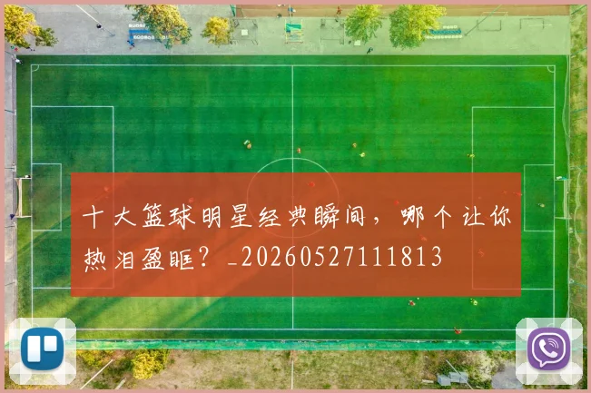 十大篮球明星经典瞬间,哪个让你热泪盈眶?_20260527111813