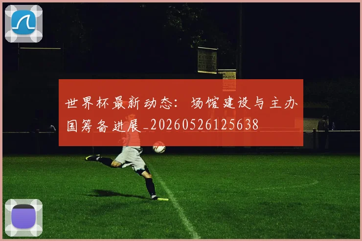 世界杯最新动态：场馆建设与主办国筹备进展_20260526125638