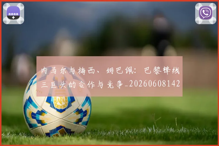 内马尔与梅西、姆巴佩：巴黎锋线三巨头的合作与竞争_20260608142622