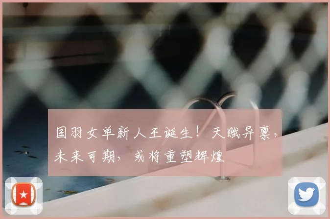 国羽女单新人王诞生！天赋异禀，未来可期，或将重塑辉煌
