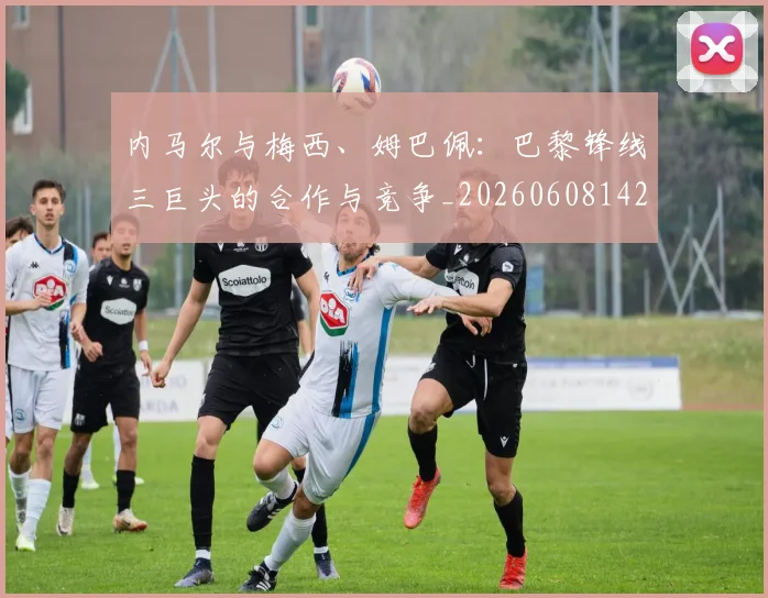 内马尔与梅西、姆巴佩：巴黎锋线三巨头的合作与竞争_20260608142622
