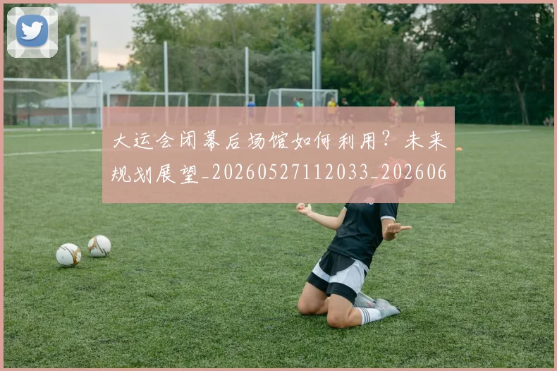 大运会闭幕后场馆如何利用？未来规划展望_20260527112033_20260609132535