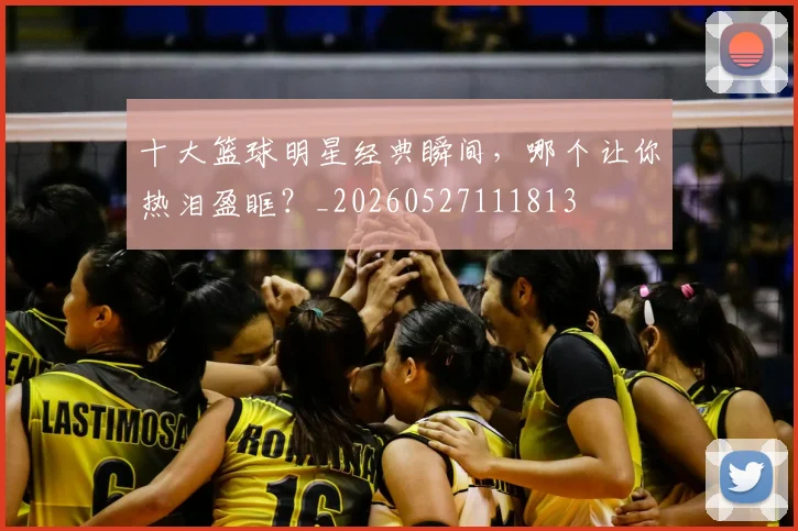 十大篮球明星经典瞬间，哪个让你热泪盈眶？_20260527111813